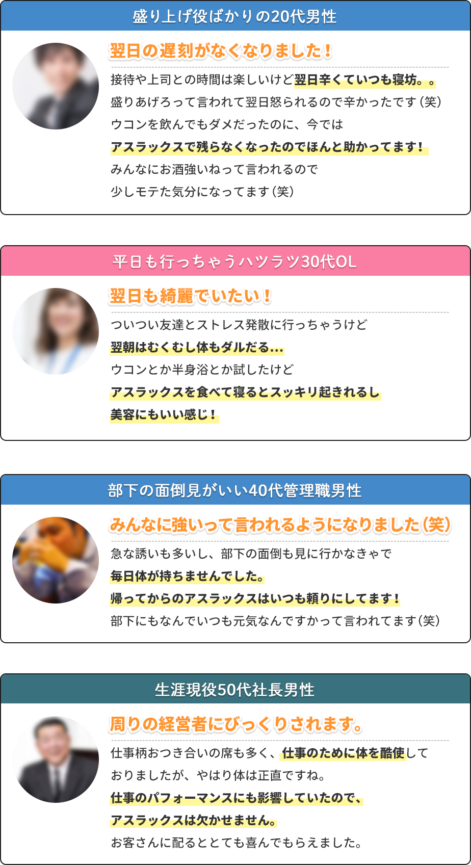 盛り上げ役ばかりの20代男性 翌日の遅刻がなくなりました! 接待や上司との時間は楽しいけど翌日辛くていつも寝坊。。盛りあげろって言われて翌日怒られるので辛かったです(笑)ウコンを飲んでもダメだったのに、今ではアスラックスで残らなくなったのでほんと助かってます!みんなにお酒強いねって言われるので少しモテた気分になってます(笑) 平日も行っちゃうハツラツ30代OL 翌日も綺麗でいたい! ついつい友達とストレス発散に行っちゃうけど翌朝はむくむし体もダルだる…ウコンとか半身浴とか試したけどアスラックスを食べて寝るとスッキリ起きれるし美容にもいい感じ! 部下の面倒見がいい40代管理職男性 みんなに強いって言われるようになりました(笑) 急な誘いも多いし、部下の面倒も見に行かなきゃで毎日体が持ちませんでした。帰ってからのアスラックスはいつも頼りにしてます!部下にもなんでいつも元気なんですかって言われてます(笑) 生涯現役50代社長男性 周りの経営者にびっくりされます。 仕事柄おつき合いの席も多く、仕事のために体を酷使しておりましたが、やはり体は正直ですね。仕事のパフォーマンスにも影響していたので、アスラックスは欠かせません。お客さんに配るととても喜んでもらえました。